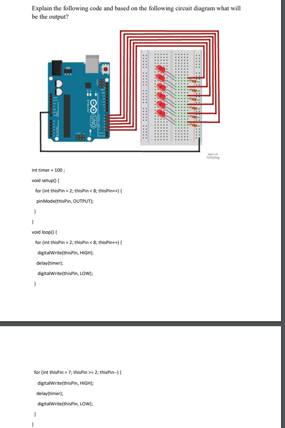 Explain the following code and based on the following circuit diagram what will
be the output?
⠀⠀⠀⠀⠀ ⠀⠀⠀⠀⠀ ⠀⠀⠀⠀⠀ ⠀⠀⠀⠀⠀ ⠀⠀⠀⠀⠀
∞ UNO
int timer = 100;
void setup() {
for (int thisPin = 2; this Pin < 8; thisPin++) {
pinMode(thisPin, OUTPUT);
}
void loop() {
for (int thisPin = 2; this Pin < 8; thisPin++) {
digitalWrite(thisPin, HIGH);
delay(timer);
digitalWrite(thisPin, LOW);
}
for (int thisPin = 7; thisPin >= 2; thisPin--) {
digitalWrite(thisPin, HIGH);
delay(timer);
digitalWrite(thisPin, LOW);
fritzing