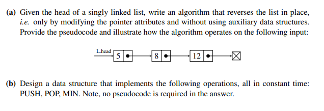 (a) Given the head of a singly linked list, write an algorithm that reverses the list in place,
i.e. only by modifying the pointer attributes and without using auxiliary data structures.
Provide the pseudocode and illustrate how the algorithm operates on the following input:
L.head
5
8
12.
(b) Design a data structure that implements the following operations, all in constant time:
PUSH, POP, MIN. Note, no pseudocode is required in the answer.