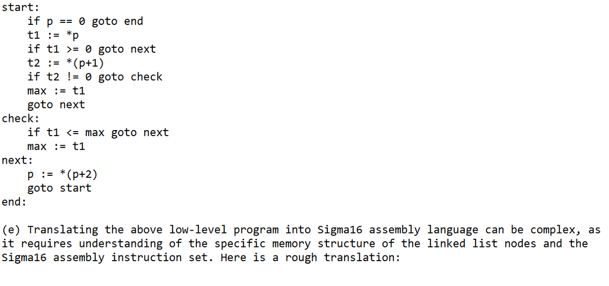 start:
if p == 0 goto end
t1 = *p
if t10 goto next
t2 = *(p+1)
if t2 != 0 goto check
max := t1
goto next
check:
end:
if t1 <= max goto next
max := t1
next:
P := *(p+2)
goto start
(e) Translating the above low-level program into Sigma16 assembly language can be complex, as
it requires understanding of the specific memory structure of the linked list nodes and the
Sigma16 assembly instruction set. Here is a rough translation: