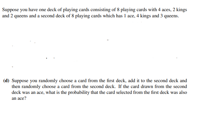 Suppose you have one deck of playing cards consisting of 8 playing cards with 4 aces, 2 kings
and 2 queens and a second deck of 8 playing cards which has 1 ace, 4 kings and 3 queens.
(d) Suppose you randomly choose a card from the first deck, add it to the second deck and
then randomly choose a card from the second deck. If the card drawn from the second
deck was an ace, what is the probability that the card selected from the first deck was also
an ace?