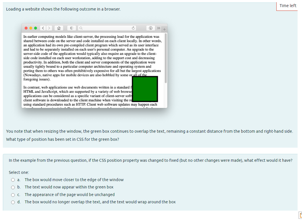 Loading a website shows the following outcome in a browser.
In earlier computing models like client-server, the processing load for the application was
shared between code on the server and code installed on each client locally. In other words,
an application had its own pre-compiled client program which served as its user interface
and had to be separately installed on each user's personal computer. An upgrade to the
server-side code of the application would typically also require an upgrade to the client-
side code installed on each user workstation, adding to the support cost and decreasing
productivity. In addition, both the client and server components of the application were
usually tightly bound to a particular computer architecture and operating system and
porting them to others was often prohibitively expensive for all but the largest applications
(Nowadays, native apps for mobile devices are also hobbled by some or all of the
foregoing issues).
In contrast, web applications use web documents written in a standard f
HTML and JavaScript, which are supported by a variety of web browse
applications can be considered as a specific variant of client-server soft
client software is downloaded to the client machine when visiting the re
using standard procedures such as HTTP. Client web software updates may happen each
Time left
You note that when resizing the window, the green box continues to overlap the text, remaining a constant distance from the bottom and right-hand side.
What type of position has been set in CSS for the green box?
In the example from the previous question, if the CSS position property was changed to fixed (but no other changes were made), what effect would it have?
Select one:
O a. The box would move closer to the edge of the window
O b. The text would now appear within the green box
O c. The appearance of the page would be unchanged
Od. The box would no longer overlap the text, and the text would wrap around the box
Im