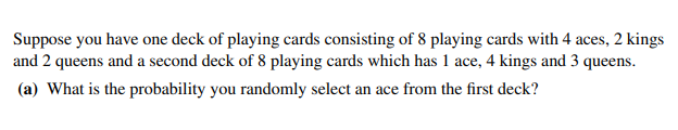 Suppose you have one deck of playing cards consisting of 8 playing cards with 4 aces, 2 kings
and 2 queens and a second deck of 8 playing cards which has 1 ace, 4 kings and 3 queens.
(a) What is the probability you randomly select an ace from the first deck?