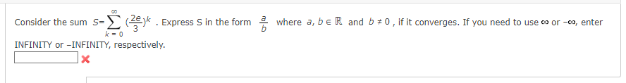 Consider the sum S=>(2). Express S in the form where a, b e R and b #0, if it converges. If you need to use ∞ or -00, enter
k=0
INFINITY or -INFINITY, respectively.
X