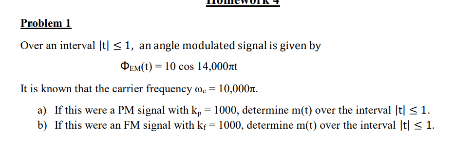 Problem 1
Over an interval |t| ≤ 1, an angle modulated signal is given by
PEM(t) = 10 cos 14,000ft
It is known that the carrier frequency Ⓡc = 10,000.
a) If this were a PM signal with kp = 1000, determine m(t) over the interval |t| ≤ 1.
b) If this were an FM signal with kf = 1000, determine m(t) over the interval |t| ≤ 1.