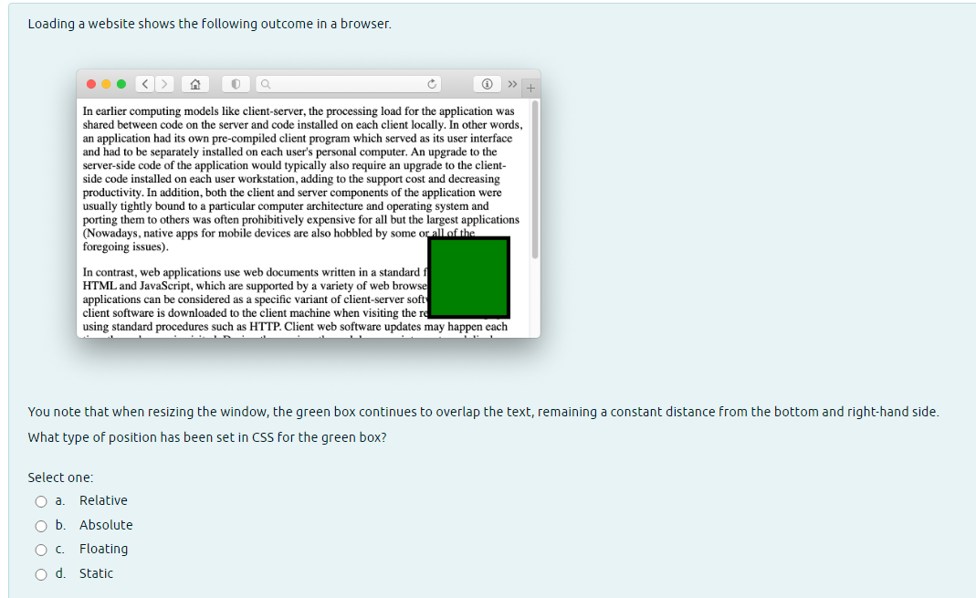 Loading a website shows the following outcome in a browser.
<> ^ 0
Q
In earlier computing models like client-server, the processing load for the application was
shared between code on the server and code installed on each client locally. In other words,
an application had its own pre-compiled client program which served as its user interface
and had to be separately installed on each user's personal computer. An upgrade to the
server-side code of the application would typically also require an upgrade to the client-
side code installed on each user workstation, adding to the support cost and decreasing
productivity. In addition, both the client and server components of the application were
usually tightly bound to a particular computer architecture and operating system and
porting them to others was often prohibitively expensive for all but the largest applications
(Nowadays, native apps for mobile devices are also hobbled by some or all of the
foregoing issues).
In contrast, web applications use web documents written in a standard f
HTML and JavaScript, which are supported by a variety of web browse
applications can be considered as a specific variant of client-server soft
client software is downloaded to the client machine when visiting the re
using standard procedures such as HTTP. Client web software updates may happen each
You note that when resizing the window, the green box continues to overlap the text, remaining a constant distance from the bottom and right-hand side.
What type of position has been set in CSS for the green box?
Select one:
O a.
O b.
OC
Relative
Absolute
Floating
O d. Static