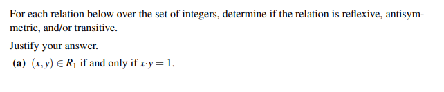 For each relation below over the set of integers, determine if the relation is reflexive, antisym-
metric, and/or transitive.
Justify your answer.
(a) (x,y) = R₁ if and only if x-y = 1.