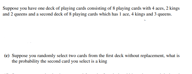 Suppose you have one deck of playing cards consisting of 8 playing cards with 4 aces, 2 kings
and 2 queens and a second deck of 8 playing cards which has 1 ace, 4 kings and 3 queens.
(c) Suppose you randomly select two cards from the first deck without replacement, what is
the probability the second card you select is a king