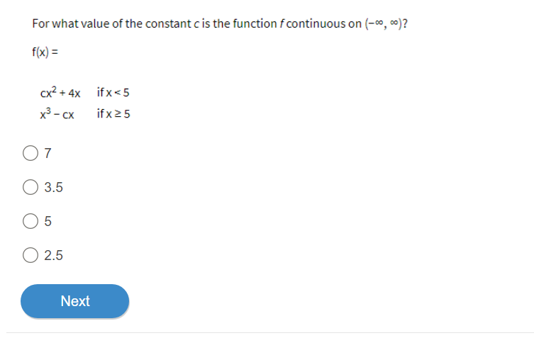 For what value of the constant c is the function f continuous on (-∞, ∞)?
f(x) =
cx² + 4x
x³ - CX
07
3.5
O 5
O 2.5
Next
ifx<5
ifx ≥ 5