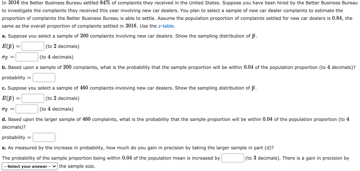 In 2016 the Better Business Bureau settled 84% of complaints they received in the United States. Suppose you have been hired by the Better Business Bureau
to investigate the complaints they received this year involving new car dealers. You plan to select a sample of new car dealer complaints to estimate the
proportion of complaints the Better Business Bureau is able to settle. Assume the population proportion of complaints settled for new car dealers is 0.84, the
same as the overall proportion of complaints settled in 2016. Use the z-table.
a. Suppose you select a sample of 200 complaints involving new car dealers. Show the sampling distribution of p.
E(p)
(to 2 decimals)
(to 4 decimals)
b. Based upon a sample of 200 complaints, what is the probability that the sample proportion will be within 0.04 of the population proportion (to 4 decimals)?
probability :
=
c. Suppose you select a sample of 460 complaints involving new car dealers. Show the sampling distribution of p.
E(F)
(to 2 decimals)
||
(to 4 decimals)
d. Based upon the larger sample of 460 complaints, what is the probability that the sample proportion will be within 0.04 of the population proportion (to 4
decimals)?
probability :
e. As measured by the increase in probability, how much do you gain in precision by taking the larger sample in part (d)?
The probability of the sample proportion being within 0.04 of the population mean is increased by
(to 3 decimals). There is a gain in precision by
- Select your answer - v the sample size.
