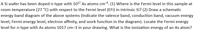 A Si wafer has been doped n-type with 10¹7 As atoms cm³. (1) Where is the Fermi level in this sample at
room temperature (27 °C) with respect to the Fermi level (EFi) in intrinsic Si? (2) Draw a schematic
energy band diagram of the above systems (Indicate the valence band, conduction band, vacuum energy
level, Fermi energy level, electron affinity, and work function in the diagram). Locate the Fermi energy
level for n-type with As atoms 1017 cm-3 in your drawing. What is the ionization energy of an As atom?