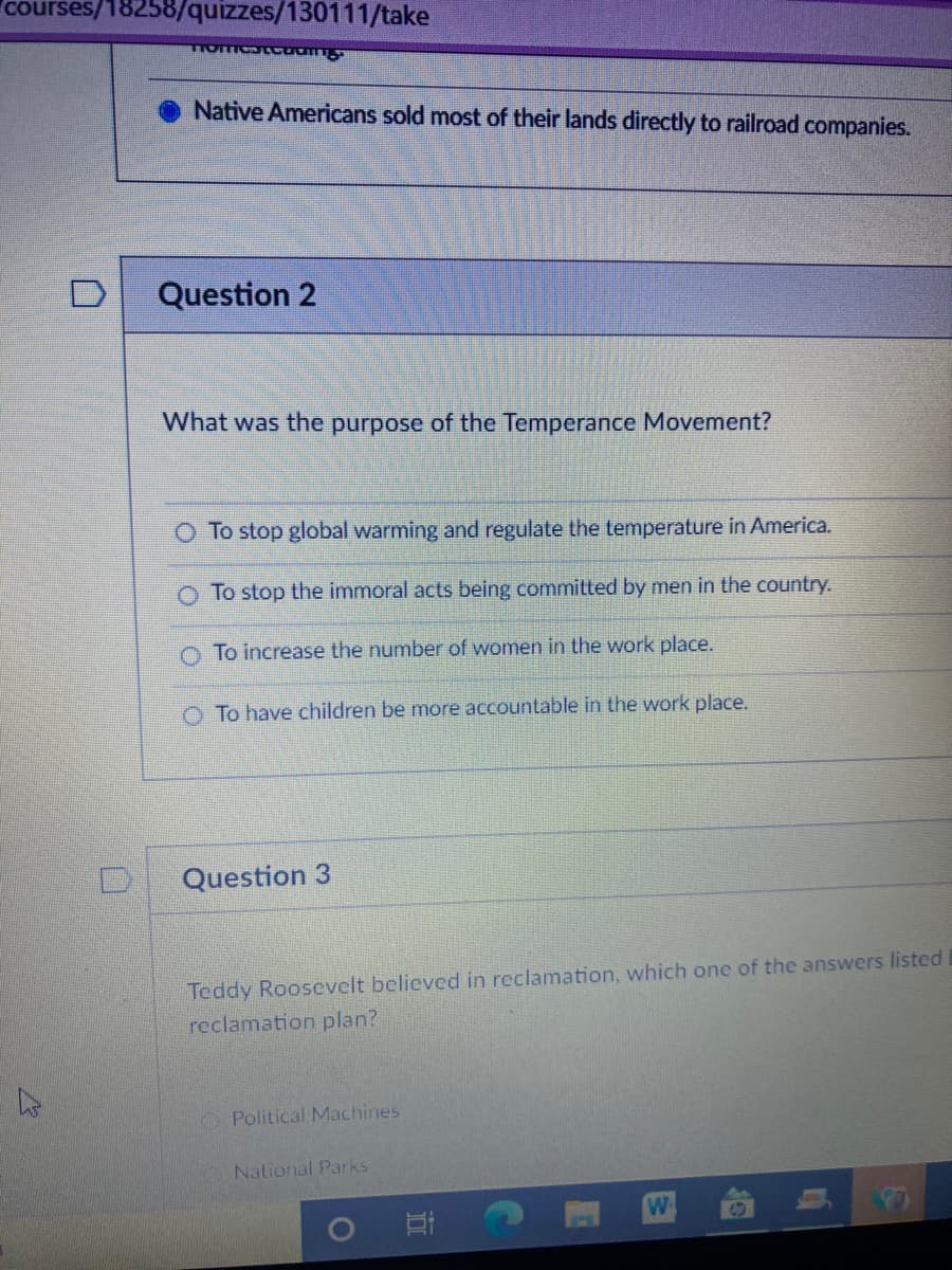 courses/18258/quizzes/130111/take
Native Americans sold most of their lands directly to railroad companies.
Question 2
What was the purpose of the Temperance Movement?
O To stop global warming and regulate the temperature in America.
O To stop the immoral acts being committed by men in the country.
To increase the number of women in the work place.
O To have children be more accountable in the work place.
Question 3
Teddy Roosevelt believcd in reclamation, which one of the answers listed
reclamation plan?
O Political Machines
National Parks
W
