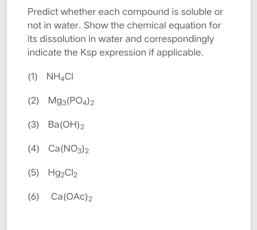 Predict whether each compound is soluble or
not in water. Show the chemical equation for
its dissolution in water and correspondingly
indicate the Ksp expression if applicable.
(1) NH¼CI
(2) Mg3(PO4)2
(3) Ba(ОН)2
(4) Ca(NO3)2
(5) Hg2Cl2
(6) Ca(OAc)2
