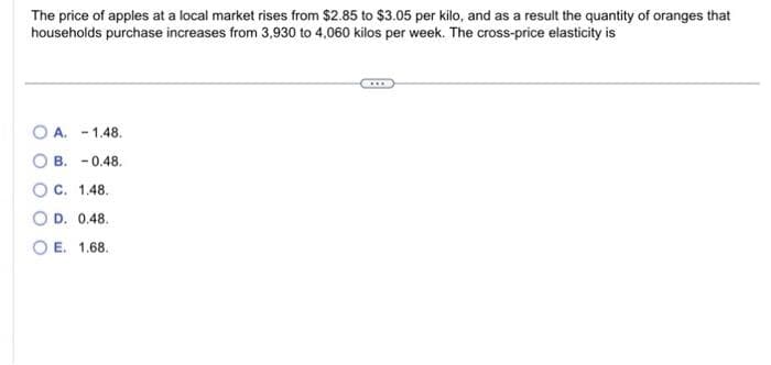 The price of apples at a local market rises from $2.85 to $3.05 per kilo, and as a result the quantity of oranges that
households purchase increases from 3,930 to 4,060 kilos per week. The cross-price elasticity is
OA. -1.48.
B. -0.48.
C. 1.48.
D. 0.48.
E.
1.68.