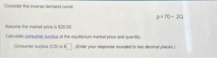 Consider the inverse demand curve:
p=70-2Q.
Assume the market price is $20.00.
Calculate consumer surplus at the equilibrium market price and quantity.
Consumer surplus (CS) is $. (Enter your response rounded to two decimal places.)