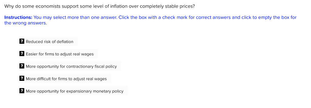 Why do some economists support some level of inflation over completely stable prices?
Instructions: You may select more than one answer. Click the box with a check mark for correct answers and click to empty the box for
the wrong answers.
? Reduced risk of deflation
? Easier for firms to adjust real wages
? More opportunity for contractionary fiscal policy
? More difficult for firms to adjust real wages
? More opportunity for expansionary monetary policy