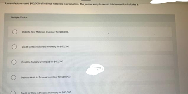 A manufacturer used $60,000 of indirect materials in production. The journal entry to record this transaction includes a
Multiple Choice
Debit to Raw Materials Inventory for $60,000
Credit to Raw Materials Inventory for $60,000
Credit to Factory Overhead for $60,000
Debit to Work in Process Inventory for $60,000
Credit to Work in Process Inventory for $60.000