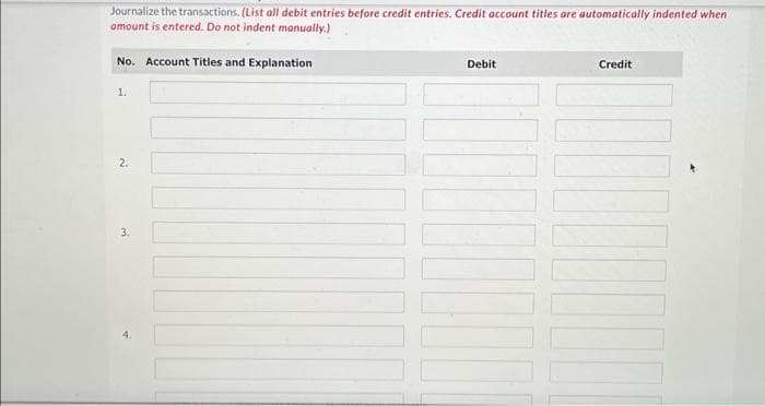 Journalize the transactions. (List all debit entries before credit entries. Credit account titles are automatically indented when
amount is entered. Do not indent manually.)
No. Account Titles and Explanation
1.
2.
3.
Debit
Credit