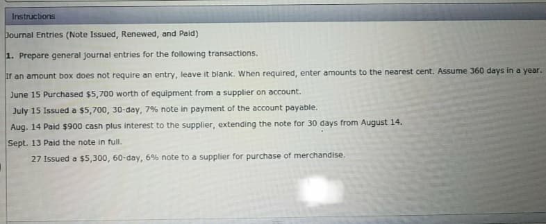 Instructions
Journal Entries (Note Issued, Renewed, and Paid)
1. Prepare general journal entries for the following transactions.
If an amount box does not require an entry, leave it blank. When required, enter amounts to the nearest cent. Assume 360 days in a year.
June 15 Purchased $5,700 worth of equipment from a supplier on account.
July 15 Issued a $5,700, 30-day, 7% note in payment of the account payable.
Aug. 14 Paid $900 cash plus interest to the supplier, extending the note for 30 days from August 14.
Sept. 13 Paid the note in full.
27 Issued a $5,300, 60-day, 6% note to a supplier for purchase of merchandise.
