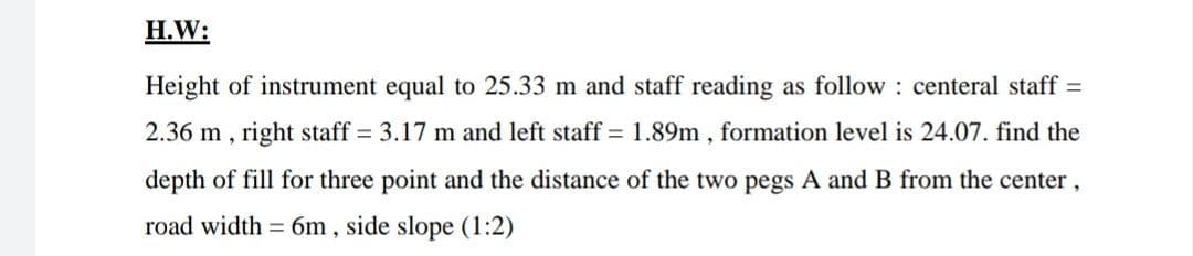 H.W:
Height of instrument equal to 25.33 m and staff reading as follow : centeral staff =
2.36 m,
right staff = 3.17 m and left staff = 1.89m , formation level is 24.07. find the
depth of fill for three point and the distance of the two pegs A and B from the center,
road width = 6m , side slope (1:2)
%3D
