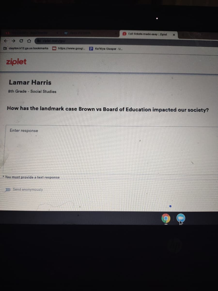 1837229
O Exit fickets made easy | Ziplet
ziplet.comm/go/
O dayton.k12.ga.us bookmarks
O https://www.googl.
E Ka'Niya Gla sper-U..
ziplet
Lamar Harris
8th Grade - Social Studies
How has the landmark case Brown vs Board of Education impacted our society?
Enter response
*You must provide a text response
Send anonymously
