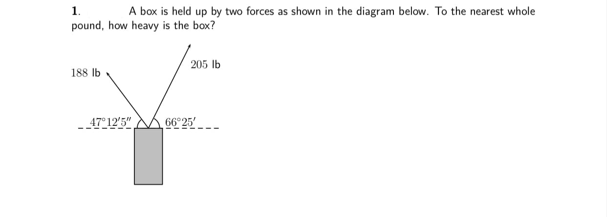 1.
A box is held up by two forces as shown in the diagram below. To the nearest whole
pound, how heavy is the box?
205 lb
188 lb
47°12'5"
66°25'
