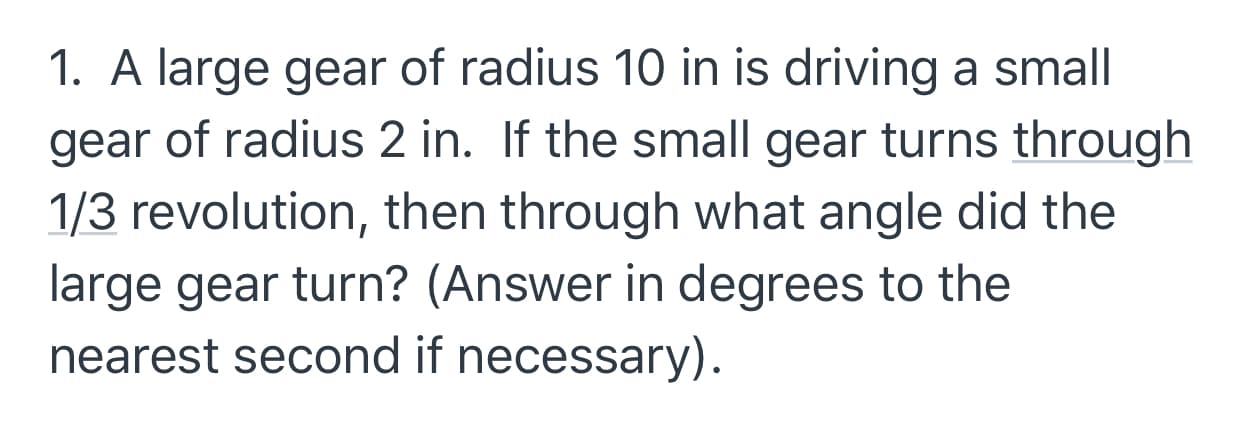 1. A large gear of radius 10 in is driving a small
of radius 2 in. If the small gear turns through
gear
1/3 revolution, then through what angle did the
large gear turn? (Answer in degrees to the
nearest second if necessary).
