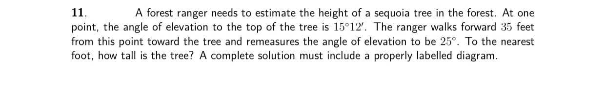 ### Problem 11:

A forest ranger needs to estimate the height of a sequoia tree in the forest. At one point, the angle of elevation to the top of the tree is \(15^\circ 12'\). The ranger walks forward 35 feet from this point toward the tree and remeasures the angle of elevation to be \(25^\circ\). To the nearest foot, how tall is the tree? A complete solution must include a properly labeled diagram.

**Solution Explanation:**

1. **Initial Setup:**
   - Let \( h \) be the height of the tree we need to find.
   - The ranger initially stands at point \( A \) and measures the angle of elevation \( \theta_1 = 15^\circ 12' \).
   - After walking 35 feet towards the tree, the ranger is at point \( B \) and measures a new angle of elevation \( \theta_2 = 25^\circ \).

2. **Forming Right Triangles:**
   - Let \( D \) be the base of the tree, directly below the top of the tree.
   - The distance \( AD = x \) and \( BD = x - 35 \).

3. **Using Trigonometric Ratios:**
   - From the first observation point \( A \):
     \[
     \tan(15^\circ 12') = \frac{h}{x}
     \]
   - From the second observation point \( B \):
     \[
     \tan(25^\circ) = \frac{h}{x - 35}
     \]

4. **Solving for \( h \):**
   - Calculate \( \tan(15^\circ 12') \approx 0.271 \) and \( \tan(25^\circ) \approx 0.466 \).
   - Set up the equations:
     \[
     h = x \cdot 0.271
     \]
     \[
     h = (x - 35) \cdot 0.466
     \]
   - Equate the two expressions for \( h \):
     \[
     x \cdot 0.271 = (x - 35) \cdot 0.466
     \]
     \[
     0.271x = 0.466x - 16.31
     \]
     \[
     
