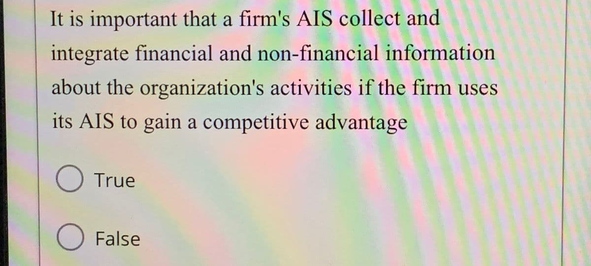 It is important that a firm's AIS collect and
integrate financial and non-financial information
about the organization's activities if the firm uses
its AIS to gain a competitive advantage
○ True
○ False