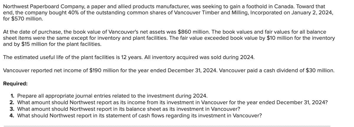 Northwest Paperboard Company, a paper and allied products manufacturer, was seeking to gain a foothold in Canada. Toward that
end, the company bought 40% of the outstanding common shares of Vancouver Timber and Milling, Incorporated on January 2, 2024,
for $570 million.
At the date of purchase, the book value of Vancouver's net assets was $860 million. The book values and fair values for all balance
sheet items were the same except for inventory and plant facilities. The fair value exceeded book value by $10 million for the inventory
and by $15 million for the plant facilities.
The estimated useful life of the plant facilities is 12 years. All inventory acquired was sold during 2024.
Vancouver reported net income of $190 million for the year ended December 31, 2024. Vancouver paid a cash dividend of $30 million.
Required:
1. Prepare all appropriate journal entries related to the investment during 2024.
2. What amount should Northwest report as its income from its investment in Vancouver for the year ended December 31, 2024?
3. What amount should Northwest report in its balance sheet as its investment in Var uver
4. What should Northwest report in its statement of cash flows regarding its investment in Vancouver?