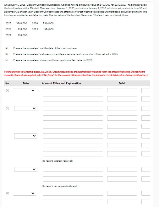 (c)
On January 1, 2025, Blossom Company purchased 5% bonds, having a maturity value of $400,000 for $343,150. The bonds provide
the bondholders with a 7% yield. They are dated January 1, 2025, and mature January 1, 2035, with interest receivable June 30 and
December 31 of each year. Blossom Company uses the effective-interest method to allocate unamortized discount or premium. The
bonds are classified as available-for-sale. The fair value of the bonds at December 31 of each year-end is as follows.
2025 $344,000 2028
$364,000
2026
339,000
2029
384,000
2027
334,000
(a) Prepare the journal entry at the date of the bond purchase.
(9)
(c)
Prepare the journal entries to record the interest received and recognition of fair value for 2025.
Prepare the journal entry to record the recognition of fair value for 2026.
(Round answers to O decimal places, eg. 2.525. Credit account titles are automatically indented when the amount is entered. Do not indent
manually. If no entry is required, select "No Entry" for the account titles and enter O for the amounts. List all debit entries before credit entries.)
No.
Account Titles and Explanation
Debit
Date
(a)
(b)
(To record interest received)
(To record fair value adjustment)
ПП