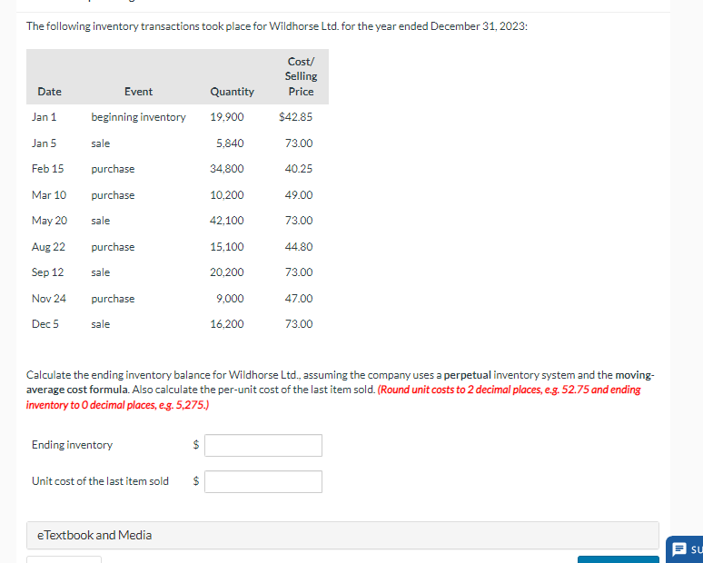 The following inventory transactions took place for Wildhorse Ltd. for the year ended December 31, 2023:
Cost/
Selling
Date
Event
Quantity
Price
Jan 1
beginning inventory
19,900
$42.85
Jan 5
sale
5,840
73.00
Feb 15
purchase
34,800
40.25
Mar 10
purchase
10,200
49.00
May 20
sale
42,100
73.00
Aug 22
purchase
15,100
44.80
Sep 12
sale
20,200
73.00
Nov 24
purchase
9,000
47.00
Dec 5
sale
16,200
73.00
Calculate the ending inventory balance for Wildhorse Ltd., assuming the company uses a perpetual inventory system and the moving-
average cost formula. Also calculate the per-unit cost of the last item sold. (Round unit costs to 2 decimal places, e.g. 52.75 and ending
inventory to O decimal places, e.g. 5,275.)
Ending inventory
Unit cost of the last item sold
$
eTextbook and Media
Su