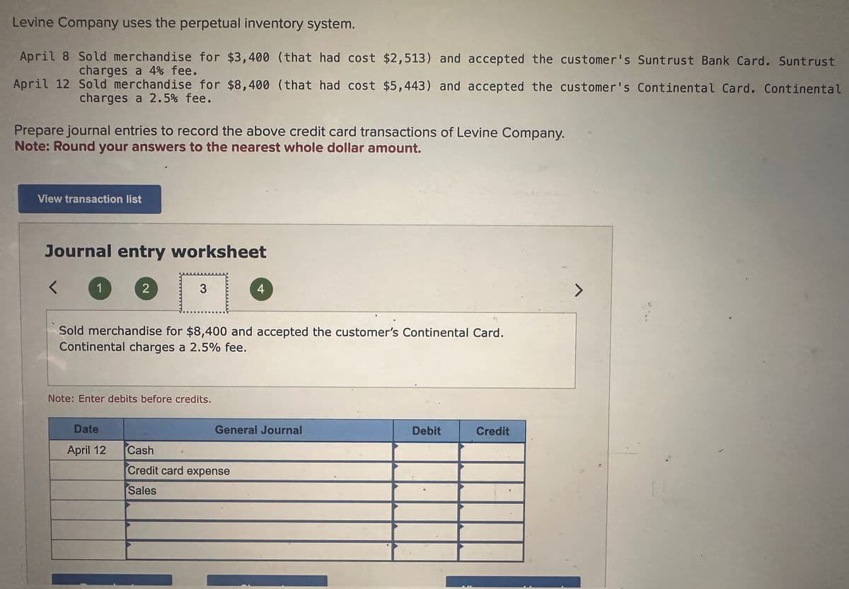 Levine Company uses the perpetual inventory system.
April 8 Sold merchandise for $3,400 (that had cost $2,513) and accepted the customer's Suntrust Bank Card. Suntrust
charges a 4% fee.
April 12 Sold merchandise for $8,400 (that had cost $5,443) and accepted the customer's Continental Card. Continental
charges a 2.5% fee.
Prepare journal entries to record the above credit card transactions of Levine Company.
Note: Round your answers to the nearest whole dollar amount.
View transaction list
Journal entry worksheet
1
2
3
4
Sold merchandise for $8,400 and accepted the customer's Continental Card.
Continental charges a 2.5% fee.
Note: Enter debits before credits.
General Journal
Debit
Credit
Date
April 12
Cash
Credit card expense
Sales