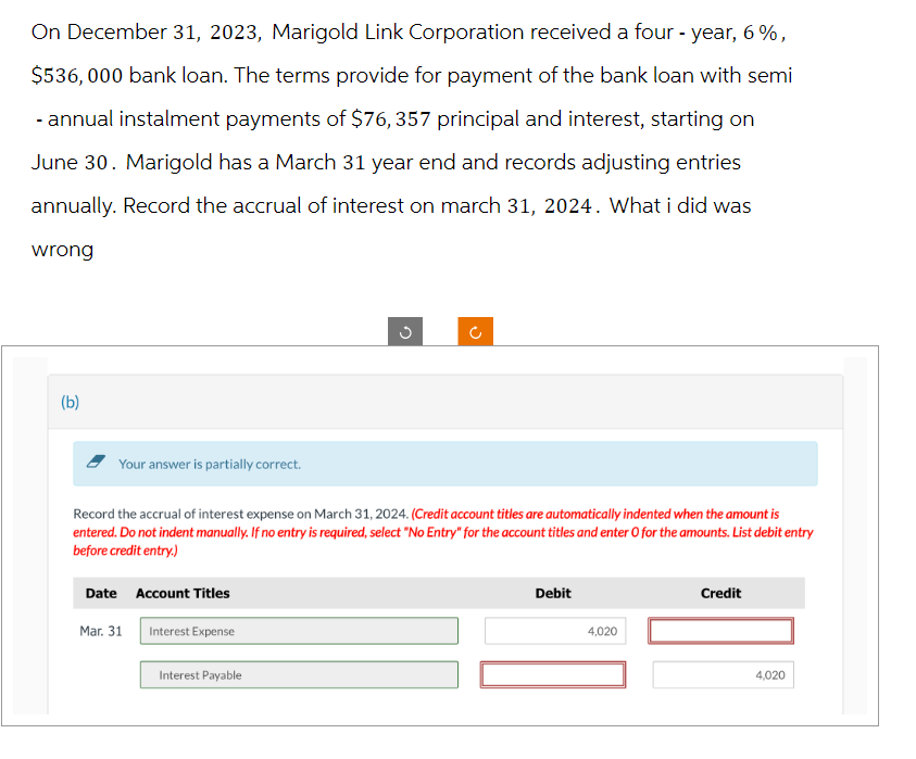 On December 31, 2023, Marigold Link Corporation received a four-year, 6%,
$536,000 bank loan. The terms provide for payment of the bank loan with semi
- annual instalment payments of $76, 357 principal and interest, starting on
June 30. Marigold has a March 31 year end and records adjusting entries
annually. Record the accrual of interest on march 31, 2024. What i did was
wrong
(b)
Your answer is partially correct.
Date Account Titles
Record the accrual of interest expense on March 31, 2024. (Credit account titles are automatically indented when the amount is
entered. Do not indent manually. If no entry is required, select "No Entry" for the account titles and enter O for the amounts. List debit entry
before credit entry.)
Mar. 31
Interest Expense
G
Interest Payable
C
Debit
4,020
Credit
4,020