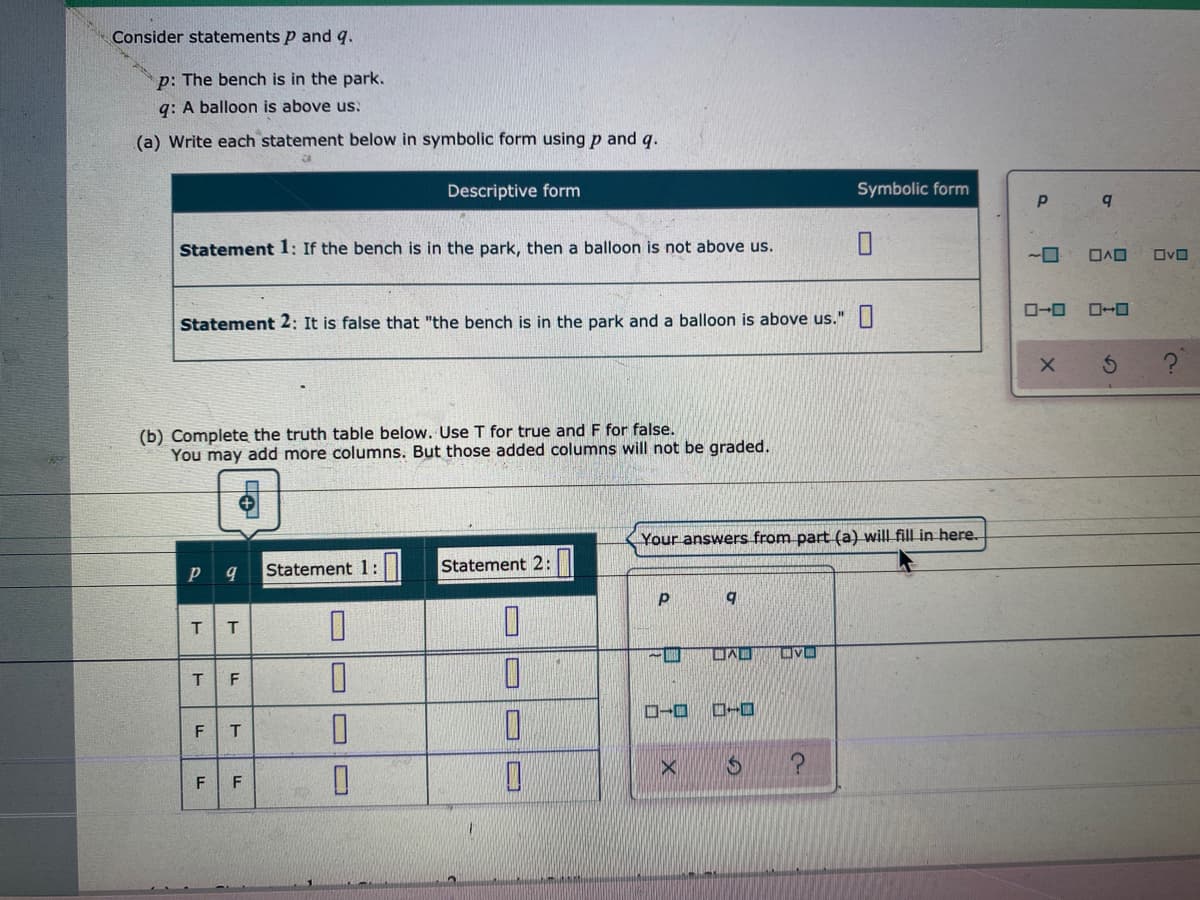 Consider statements p and q.
p: The bench is in the park.
q: A balloon is above us.
(a) Write each statement below in symbolic form using p and g.
Descriptive form
Symbolic form
Statement 1: If the bench is in the park, then a balloon is not above us.
ロvロ
ローロ
Statement 2: It is false that "the bench is in the park and a balloon is above us."||
(b) Complete the truth table below. Use T for true and F for false.
You may add more columns. But those added columns will not be graded.
Your answers from part (a) will fill in here.
Statement 1:
Statement 2:
q
T.
F
ローロ
ローロ
F
の
ト
