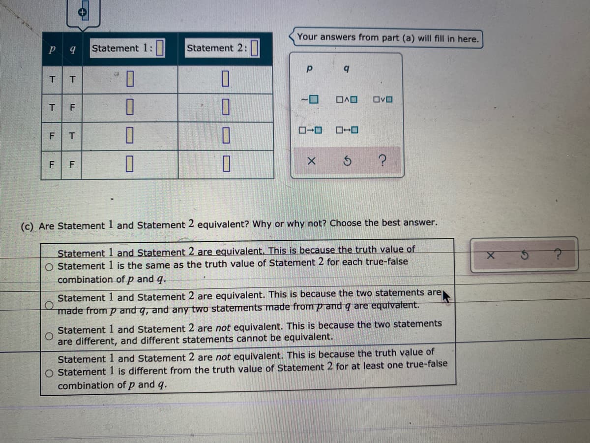 Your answers from part (a) will fill in here.
Statement 1:
Statement 2:
F T
F
F.
(c) Are Statement 1 and Statement 2 equivalent? Why or why not? Choose the best answer.
Statement 1 and Statement 2 are equivalent. This is because the truth value of
O Statement 1 is the same as the truth value of Statement 2 for each true-false
combination of p and q.
Statement 1 and Statement 2 are equivalent. This is because the two statements are
made from p and q, and any two statements made from p and q are equivatent.
Statement 1 and Statement 2 are not equivalent. This is because the two statements
are different, and different statements cannot be equivalent.
Statement 1 and Statement 2 are not equivalent. This is because the truth value of
O Statement 1 is different from the truth value of Statement 2 for at least one true-false
combination of p and q.
