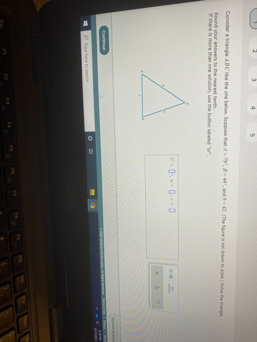 Consider a triangle ABC like the one below. Suppose that A = 79°, B =44°, and b=42. (The figure is not drawn to scale.) Solve the triangle.
Round your answers to the nearest tenth.
If there is more than one solution, use the button labeled "or".
C =
Dor O
No
solution
Continue
Submit Assigni
O 2021 McGraw-Hill Education. All Rights Reserved. Terms of Use Privacy Acces
8:18 PM
Type here to search
2/17/2021
DELL
Home
F11
PriScr
F12
Insert
F9
F10
F7
F8
F5
F6
F2
F3
F4
F1
