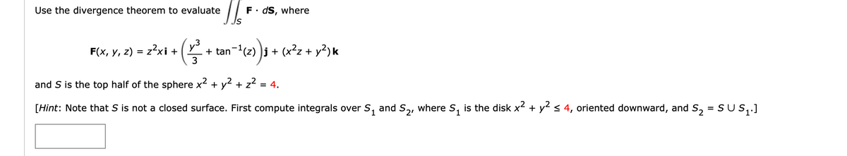 Use the divergence theorem to evaluate
= z²xi + (v3³.
F(x, y, z) = z²xi +
S
F⚫ds, where
+ tan¯¹(z) ) j + (x² + y²) k
and S is the top half of the sphere x² + y²+ z²
[Hint: Note that S is not a closed surface. First compute integrals over S₁ and S2, where S₁ is the disk x² + y² ≤ 4, oriented downward, and S₂
=
2
SUS₁.]