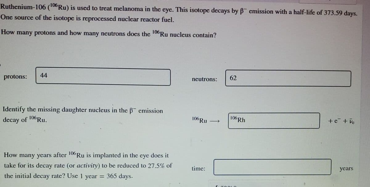 Ruthenium-106 (106 Ru) is used to treat melanoma in the eye. This isotope decays by ẞ emission with a half-life of 373.59 days.
One source of the isotope is reprocessed nuclear reactor fuel.
How many protons and how many neutrons does the 106 Ru nucleus contain?
protons:
44
Identify the missing daughter nucleus in the ẞ emission
decay of
106 Ru.
neutrons:
62
+e+ve
106 Rh
106 Ru
How many years after 106 Ru is implanted in the eye does it
take for its decay rate (or activity) to be reduced to 27.5% of
the initial decay rate? Use 1 year = 365 days.
time:
years