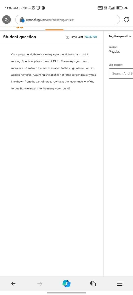 11:47 AM | 5.0KB/s O
expert.chegg.com/qna/authoring/answer
Student question
VPN YE
54%
C
Time Left: 01:57:08
Tag the question
On a playground, there is a merry-go-round. In order to get it
moving, Bonnie applies a force of 19 N. The merry-go-round
measures 8.1 m from the axis of rotation to the edge where Bonnie
applies her force. Assuming she applies her force perpendicularly to a
line drawn from the axis of rotation, what is the magnitude + of the
torque Bonnie imparts to the merry-go-round?
Subject
Physics
Sub-subject
Search And S
←
=
III