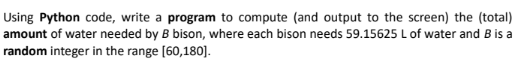 Using Python code, write a program to compute (and output to the screen) the (total)
amount of water needed by B bison, where each bison needs 59.15625 L of water and B is a
random integer in the range [60,180].