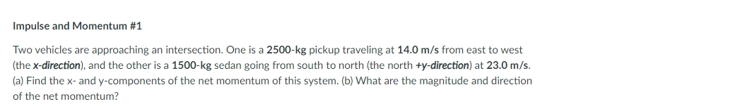 Impulse and Momentum #1
Two vehicles are approaching an intersection. One is a 2500-kg pickup traveling at 14.0 m/s from east to west
(the x-direction), and the other is a 1500-kg sedan going from south to north (the north +y-direction) at 23.0 m/s.
(a) Find the x- and y-components of the net momentum of this system. (b) What are the magnitude and direction
of the net momentum?
