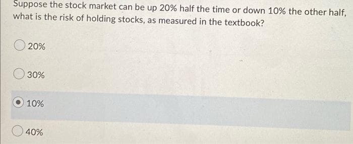 Suppose the stock market can be up 20% half the time or down 10% the other half,
what is the risk of holding stocks, as measured in the textbook?
20%
30%
10%
40%