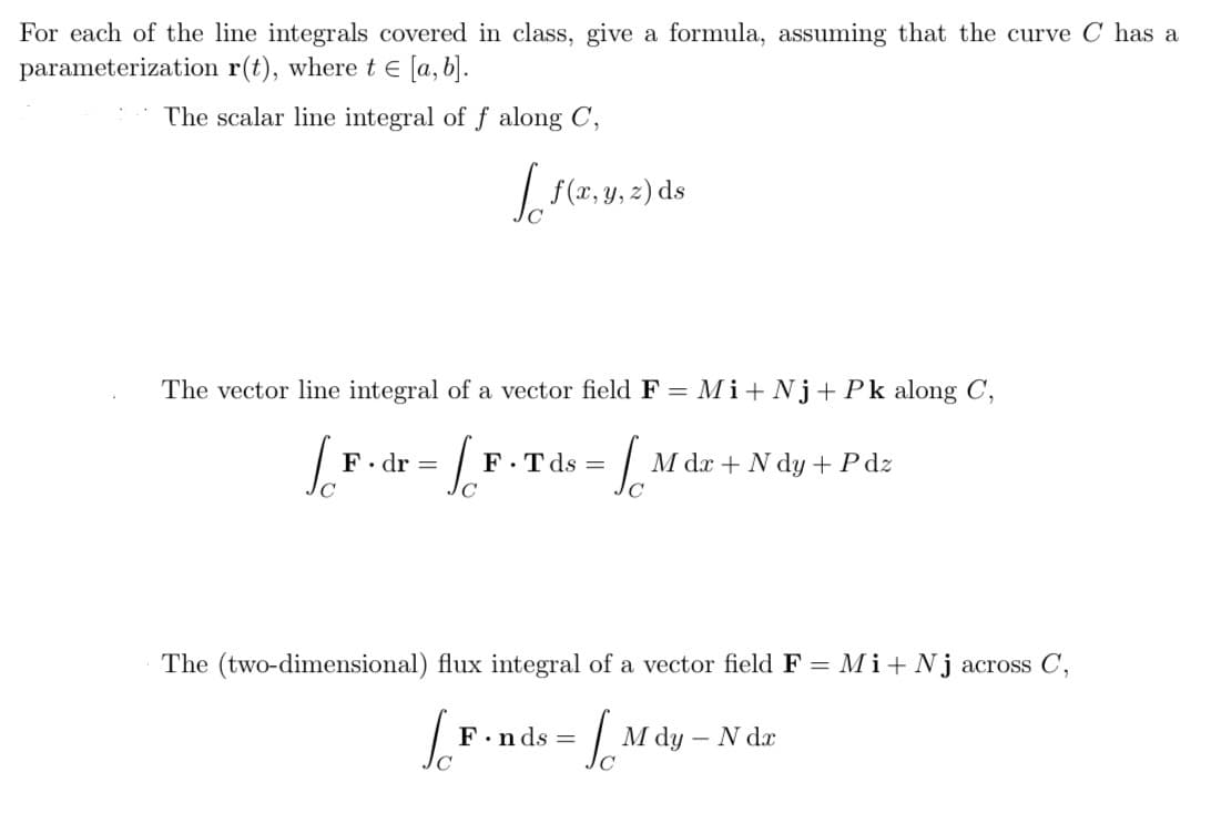 For each of the line integrals covered in class, give a formula, assuming that the curve C has a
parameterization
r(t), where t = [a, b].
The scalar line integral of f along C,
The vector line integral of a vector field F = Mi+Nj+Pk along C,
-6₁
C
La
[f(x, y, z) ds
F.dr =
F.Tds =
Ja M dx + N dy +Pdz
The (two-dimensional) flux integral of a vector field F = Mi+Nj across C,
[F.nds = [ Mdy - N