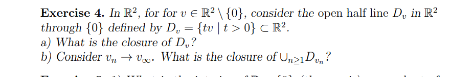 Exercise 4. In R², for for v € R² \ {0}, consider the open half line D₁ in R²
through {0} defined by D₂ = {tv | t > 0} ℃ R².
a) What is the closure of D?
b) Consider un → Voo. What is the closure of Un>1Dvn?