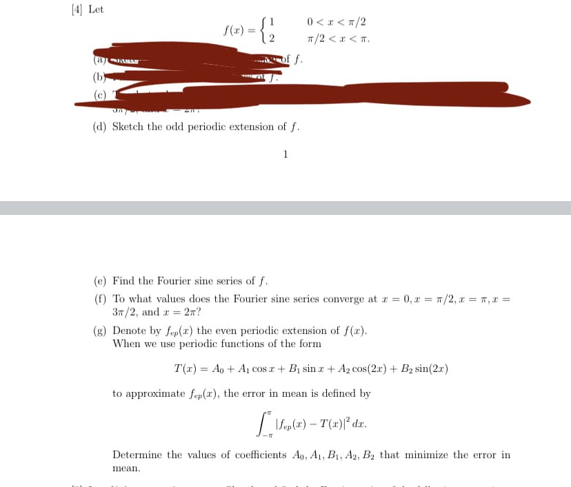 **Mathematics and Fourier Series: Periodic Extensions and Fourier Series**

Consider the function \( f(x) \) defined by:
\[ f(x) = \begin{cases} 
1 & 0 < x < \pi/2 \\
2 & \pi/2 < x < \pi 
\end{cases} \]

**Tasks:**
1. (a)-(c) [redacted]
2. (d) Sketch the odd periodic extension of \( f \).

**Fourier Series Analysis:**

(e) **Find the Fourier sine series of \( f \)**.

(f) **Determine the convergence of the Fourier sine series**:
   - At \( x = 0 \)
   - At \( x = \pi/2 \)
   - At \( x = \pi \)
   - At \( x = 3\pi/2 \)
   - At \( x = 2\pi \)

(g) **Even Periodic Extensions**:
   - Denote by \( f_{ep}(x) \) the even periodic extension of \( f(x) \).
   - Consider when we use periodic functions of the following form to approximate \( f_{ep}(x) \):

\[ T(x) = A_0 + A_1 \cos x + B_1 \sin x + A_2 \cos(2x) + B_2 \sin(2x) \]

   - The error in mean is defined by:
\[ \int_{-\pi}^{\pi} |f_{ep}(x) - T(x)|^2 \, dx \]

   - Determine the coefficients \( A_0, A_1, B_1, A_2, B_2 \) that minimize the error in mean.

This transcription provides detailed instructions for students to perform tasks related to Fourier series, focusing on periodic extensions, convergence, and approximation.