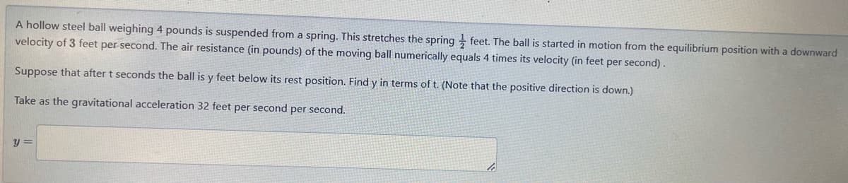 A hollow steel ball weighing 4 pounds is suspended from a spring. This stretches the spring
feet. The ball is started in motion from the equilibrium position with a downward
velocity of 3 feet per second. The air resistance (in pounds) of the moving ball numerically equals 4 times its velocity (in feet per second).
Suppose that after t seconds the ball is y feet below its rest position. Find y in terms of t. (Note that the positive direction is down.)
Take as the gravitational acceleration 32 feet per second per second.
y=