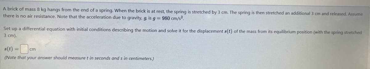 A brick of mass 8 kg hangs from the end of a spring. When the brick is at rest, the spring is stretched by 3 cm. The spring is then stretched an additional 3 cm and released. Assume
there is no air resistance. Note that the acceleration due to gravity, g, is g = 980 cm/s².
Set up a differential equation with initial conditions describing the motion and solve it for the displacement s(t) of the mass from its equilibrium position (with the spring stretched
3 cm).
s(t) =
cm
(Note that your answer should measure t in seconds and s in centimeters.)