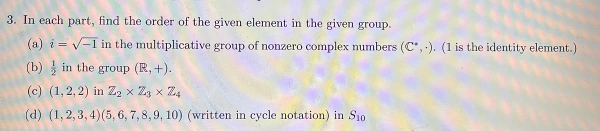 3. In each part, find the order of the given element in the given group.
(a) i = √-1 in the multiplicative group of nonzero complex numbers (C*,.). (1 is the identity element.)
V
(b) in the group (R, +).
(c) (1,2,2) in Z2 × Z3 × Z4
(d) (1,2,3,4) (5, 6, 7, 8, 9, 10) (written in cycle notation) in S10