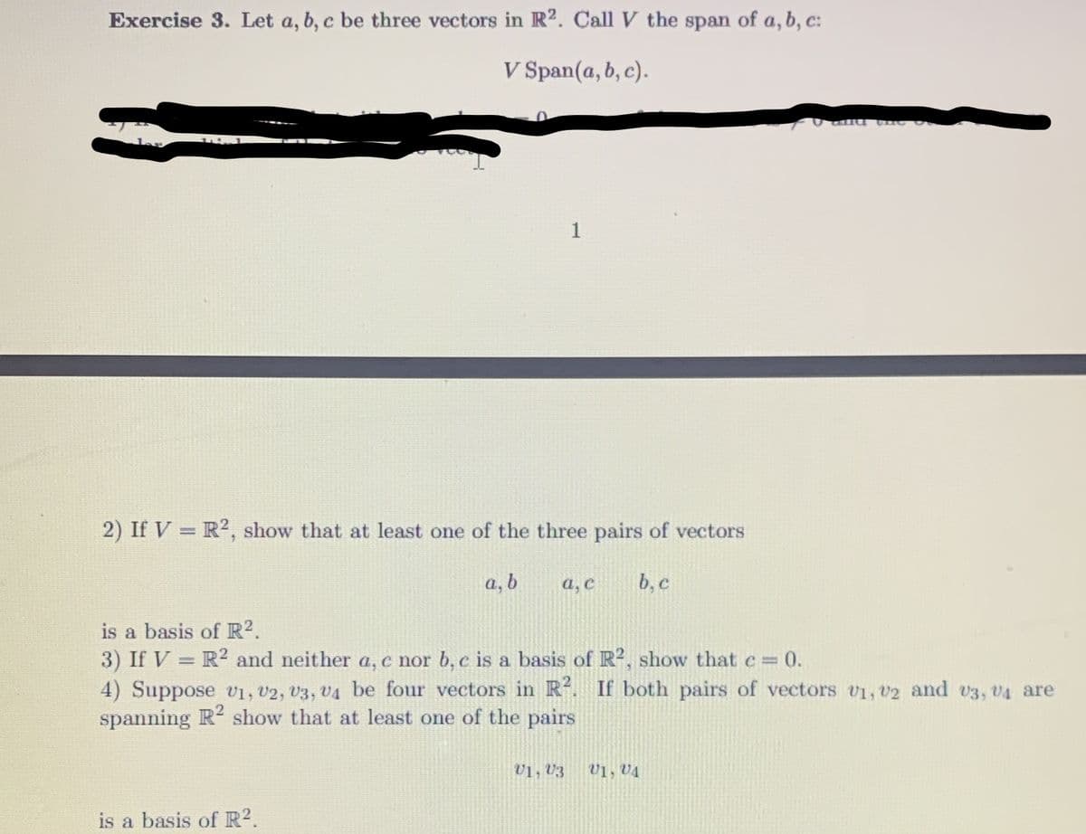 Exercise 3. Let a, b, c be three vectors in R². Call V the span of a, b, c:
V Span(a, b, c).
1
2) If V = R?, show that at least one of the three pairs of vectors
a, b
a, C
b, c
is a basis of R?.
3) If V = R² and neither a, c nor b, c is a basis of R, show that c% =
4) Suppose v1, U2, V3, V4 be four vectors in R. If both pairs of vectors v1, v2 and v3, v4 are
spanning R2 show that at least one of the pairs
30.
U1, V3
Vị, V4
is a basis of R?.
