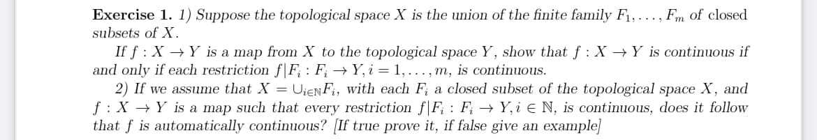 Exercise 1. 1) Suppose the topological space X is the union of the finite family F₁,.
subsets of X.
Fm of closed
If f: X→Y is a map from X to the topological space Y, show that f: X→Y is continuous if
and only if each restriction f|F: F₁ →Y, i = 1, ..., m, is continuous.
2) If we assume that X = UieNFi, with each F; a closed subset of the topological space X, and
f: X→ Y is a map such that every restriction f F₁ : F; → Y, i ≤ N, is continuous, does it follow
that f is automatically continuous? [If true prove it, if false give an example]